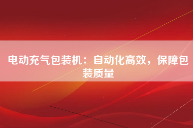 电动充气包装机：自动化高效，保障包装质量