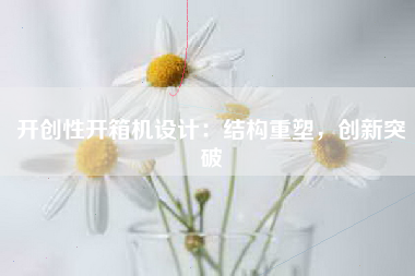 开创性开箱机设计：结构重塑，创新突破
