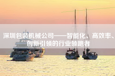 深圳包装机械公司——智能化、高效率、创新引领的行业领跑者