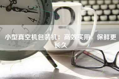 小型真空机包装机：高效实用，保鲜更长久