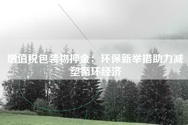 增值税包装物押金：环保新举措助力减塑循环经济