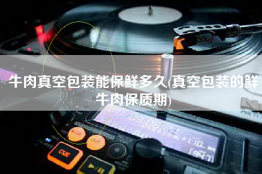 牛肉真空包装能保鲜多久(真空包装的鲜牛肉保质期)