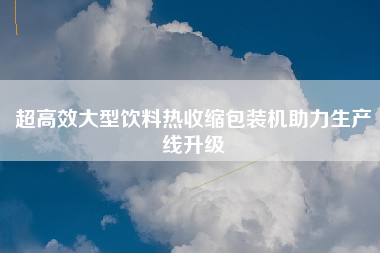超高效大型饮料热收缩包装机助力生产线升级