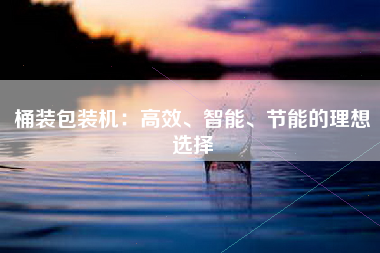 桶装包装机：高效、智能、节能的理想选择