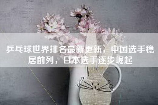 乒乓球世界排名最新更新，中国选手稳居前列，日本选手逐步崛起