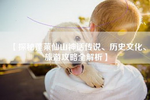 【探秘蓬莱仙山神话传说、历史文化、旅游攻略全解析】