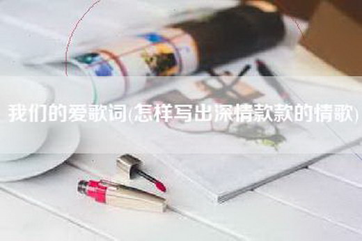 我们的爱歌词(怎样写出深情款款的情歌)