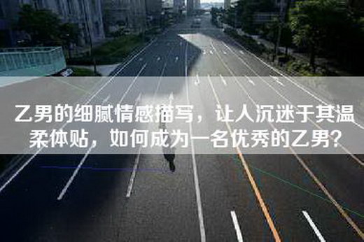 乙男的细腻情感描写，让人沉迷于其温柔体贴，如何成为一名优秀的乙男？