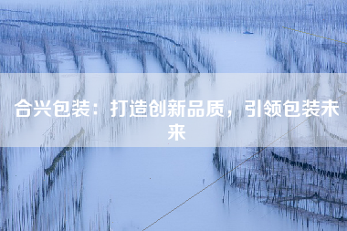合兴包装：打造创新品质，引领包装未来