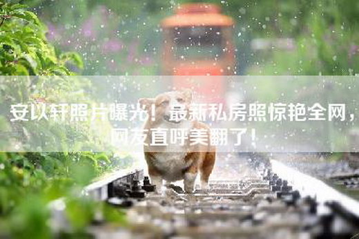 安以轩照片曝光！最新私房照惊艳全网，网友直呼美翻了！