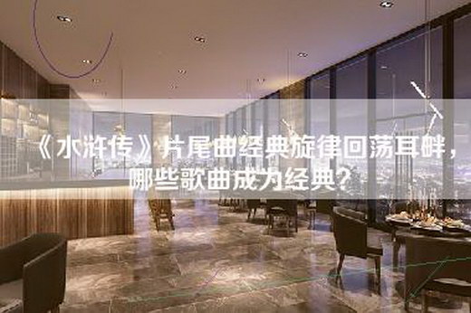 《水浒传》片尾曲经典旋律回荡耳畔，哪些歌曲成为经典？