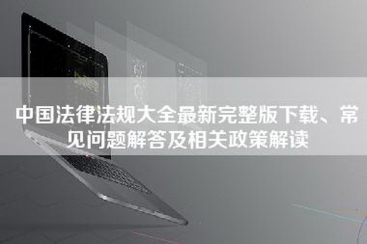 中国法律法规大全最新完整版下载、常见问题解答及相关政策解读