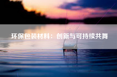 环保包装材料：创新与可持续共舞