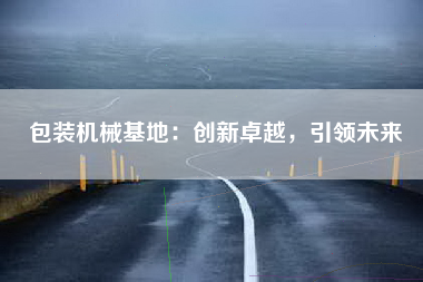 包装机械基地：创新卓越，引领未来