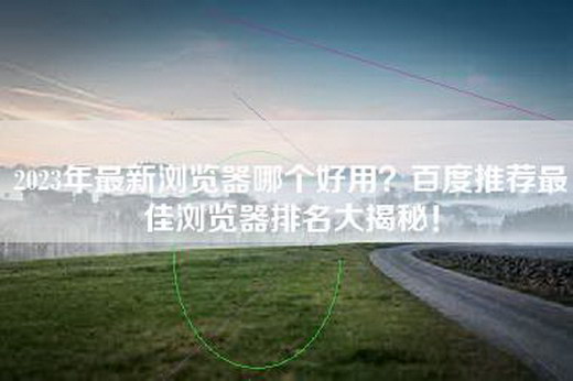 2023年最新浏览器哪个好用？百度推荐最佳浏览器排名大揭秘！