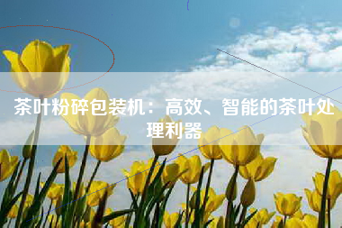 茶叶粉碎包装机：高效、智能的茶叶处理利器