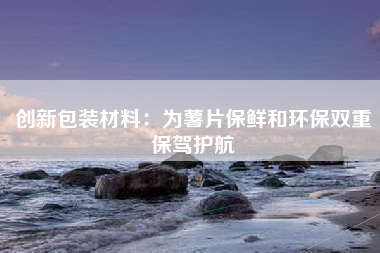 创新包装材料：为薯片保鲜和环保双重保驾护航
