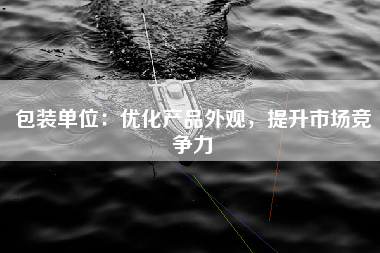 包装单位：优化产品外观，提升市场竞争力