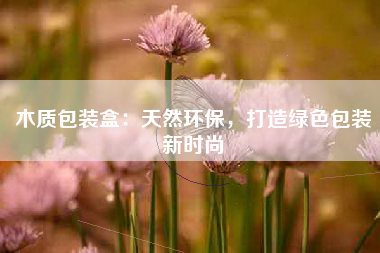 木质包装盒：天然环保，打造绿色包装新时尚