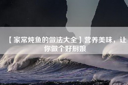 【家常炖鱼的做法大全】营养美味，让你做个好厨娘