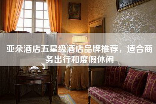 亚朵酒店五星级酒店品牌推荐，适合商务出行和度假休闲