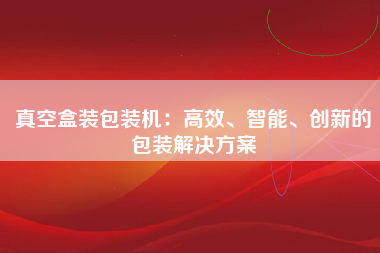 真空盒装包装机：高效、智能、创新的包装解决方案
