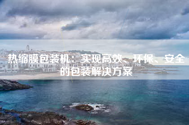 热缩膜包装机：实现高效、环保、安全的包装解决方案