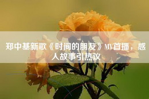 郑中基新歌《时间的朋友》MV首播，感人故事引热议