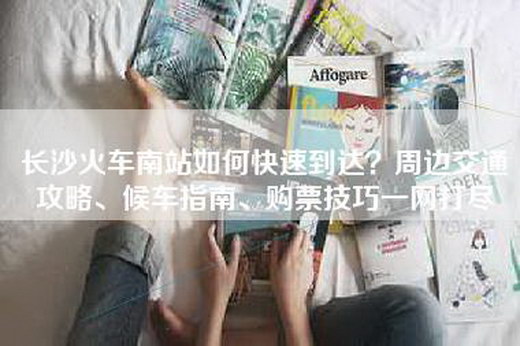长沙火车南站如何快速到达？周边交通攻略、候车指南、购票技巧一网打尽