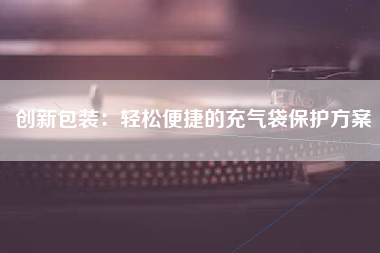 创新包装：轻松便捷的充气袋保护方案