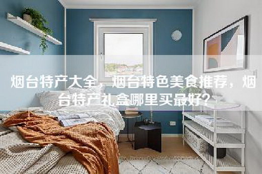 烟台特产大全，烟台特色美食推荐，烟台特产礼盒哪里买最好？