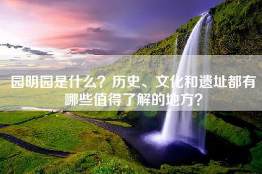 园明园是什么？历史、文化和遗址都有哪些值得了解的地方？