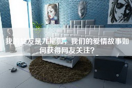 我的女友是九尾狐，我们的爱情故事如何获得网友关注？