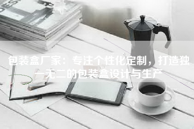 包装盒厂家：专注个性化定制，打造独一无二的包装盒设计与生产