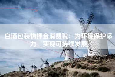 白酒包装物押金消费税：为环境保护添力，实现可持续发展