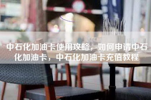 中石化加油卡使用攻略，如何申请中石化加油卡，中石化加油卡充值教程