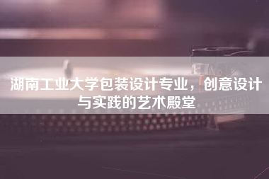 湖南工业大学包装设计专业，创意设计与实践的艺术殿堂