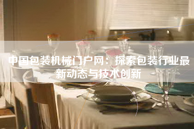 中国包装机械门户网：探索包装行业最新动态与技术创新
