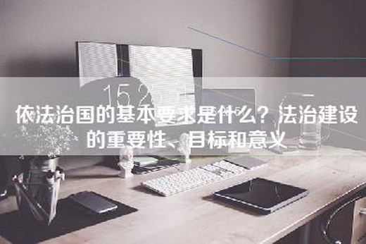 依法治国的基本要求是什么？法治建设的重要性、目标和意义