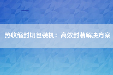 热收缩封切包装机：高效封装解决方案