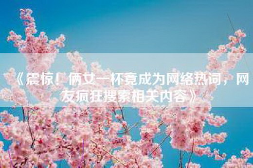 《震惊！俩女一杯竟成为网络热词，网友疯狂搜索相关内容》