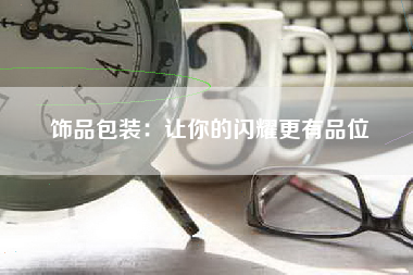饰品包装：让你的闪耀更有品位