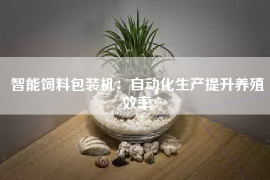 智能饲料包装机：自动化生产提升养殖效率