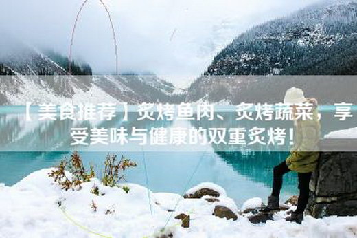 【美食推荐】炙烤鱼肉、炙烤蔬菜，享受美味与健康的双重炙烤！