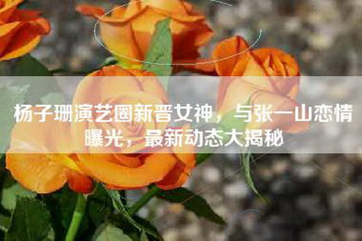 杨子珊演艺圈新晋女神，与张一山恋情曝光，最新动态大揭秘
