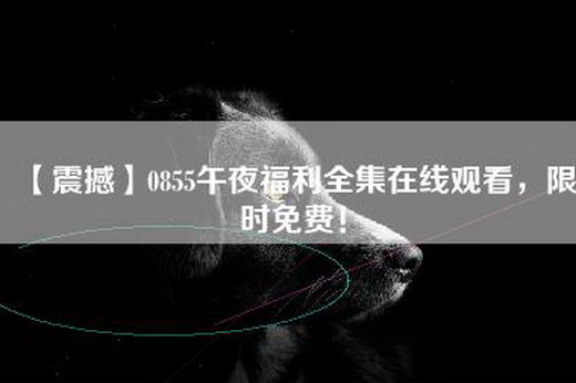 【震撼】0855午夜福利全集—，限时免费！