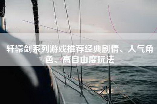 轩辕剑系列游戏推荐经典剧情、人气角色、高自由度玩法