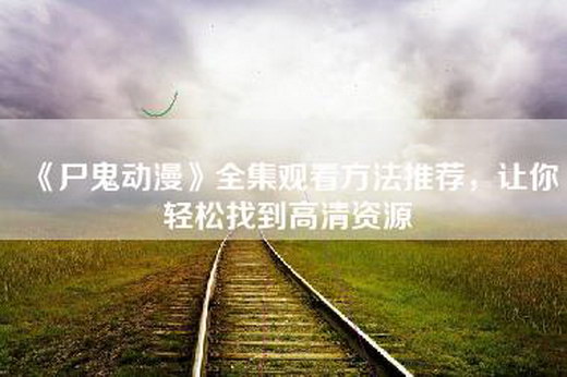 《尸鬼动漫》全集观看方法推荐，让你轻松找到高清资源