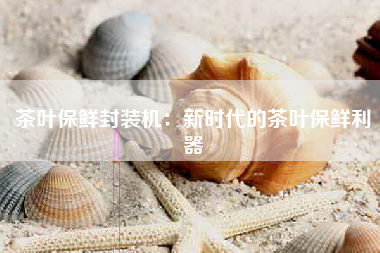 茶叶保鲜封装机：新时代的茶叶保鲜利器