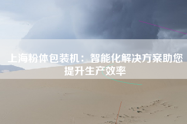 上海粉体包装机：智能化解决方案助您提升生产效率